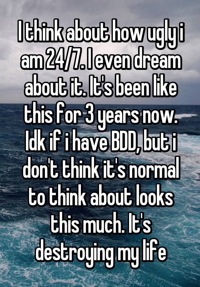 I think about how ugly i am 24/7. I even dream about it. It's been like this for 3 years now. Idk if i have BDD, but i don't think it's normal to think about looks this much. It's destroying my life