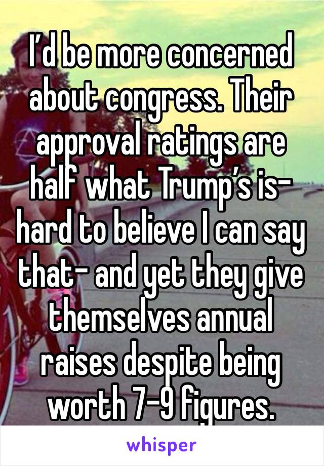 I’d be more concerned about congress. Their approval ratings are half what Trump’s is- hard to believe I can say that- and yet they give themselves annual raises despite being worth 7-9 figures.