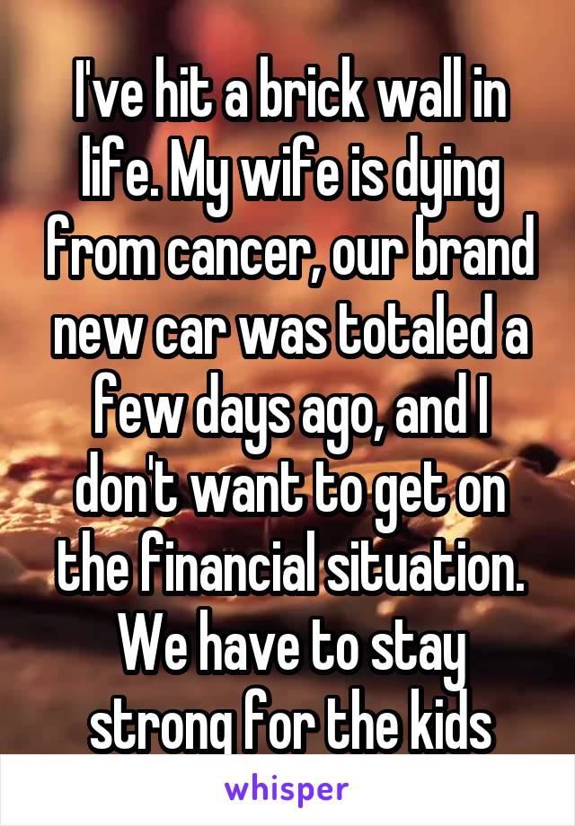 I've hit a brick wall in life. My wife is dying from cancer, our brand new car was totaled a few days ago, and I don't want to get on the financial situation. We have to stay strong for the kids