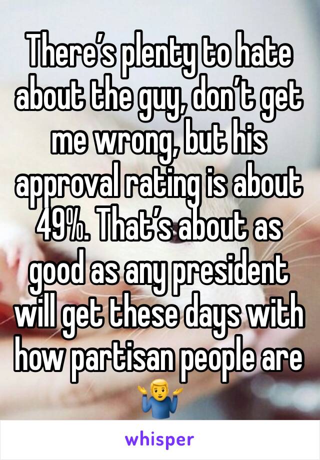 There’s plenty to hate about the guy, don’t get me wrong, but his approval rating is about 49%. That’s about as good as any president will get these days with how partisan people are 🤷‍♂️