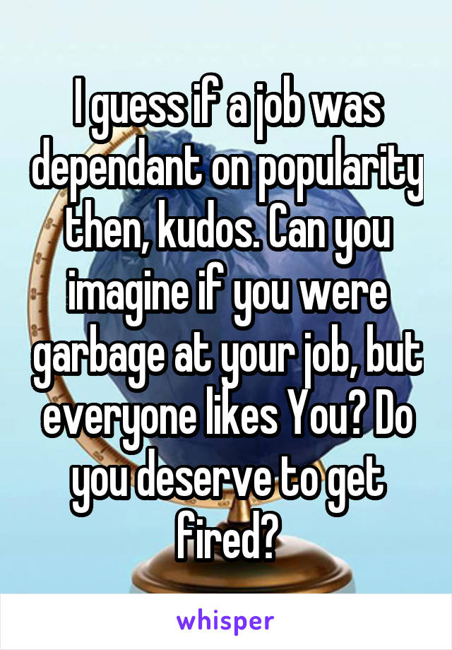 I guess if a job was dependant on popularity then, kudos. Can you imagine if you were garbage at your job, but everyone likes You? Do you deserve to get fired?