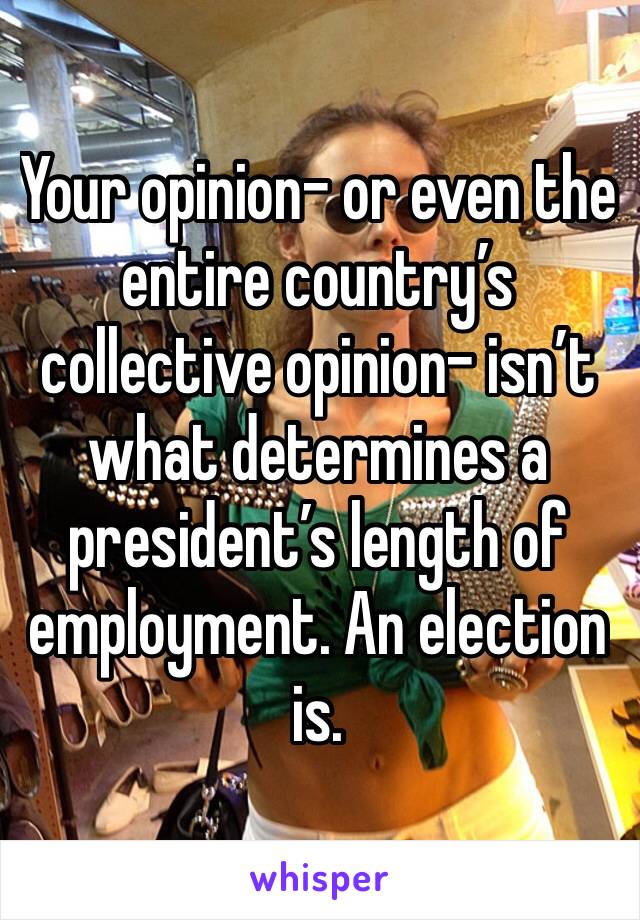 Your opinion- or even the entire country’s collective opinion- isn’t what determines a president’s length of employment. An election is.