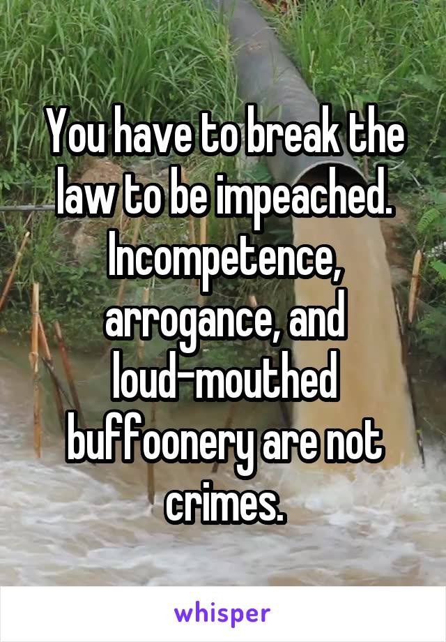 You have to break the law to be impeached. Incompetence, arrogance, and loud-mouthed buffoonery are not crimes.