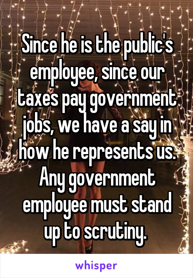 Since he is the public's employee, since our taxes pay government jobs, we have a say in how he represents us. Any government employee must stand up to scrutiny. 