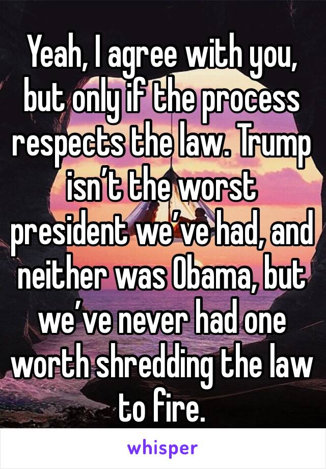 Yeah, I agree with you, but only if the process respects the law. Trump isn’t the worst president we’ve had, and neither was Obama, but we’ve never had one worth shredding the law to fire.