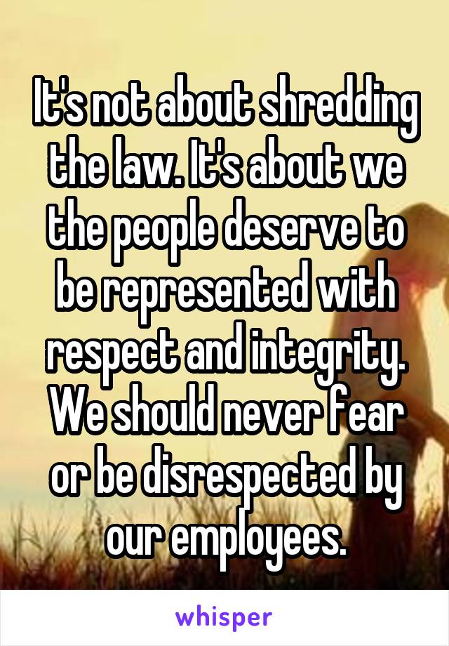 It's not about shredding the law. It's about we the people deserve to be represented with respect and integrity. We should never fear or be disrespected by our employees.