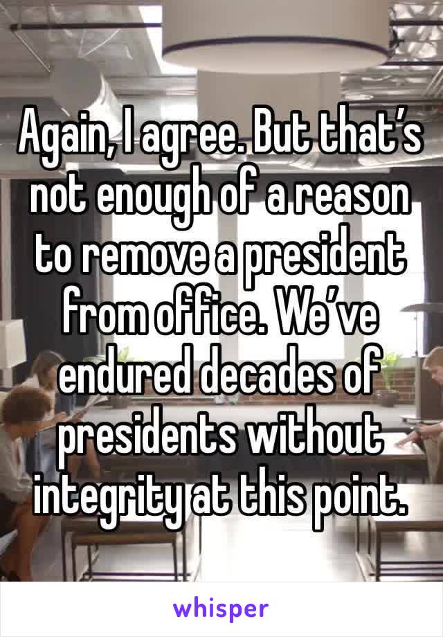 Again, I agree. But that’s not enough of a reason to remove a president from office. We’ve endured decades of presidents without integrity at this point.