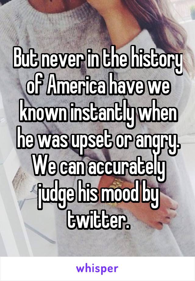 But never in the history of America have we known instantly when he was upset or angry. We can accurately judge his mood by twitter.