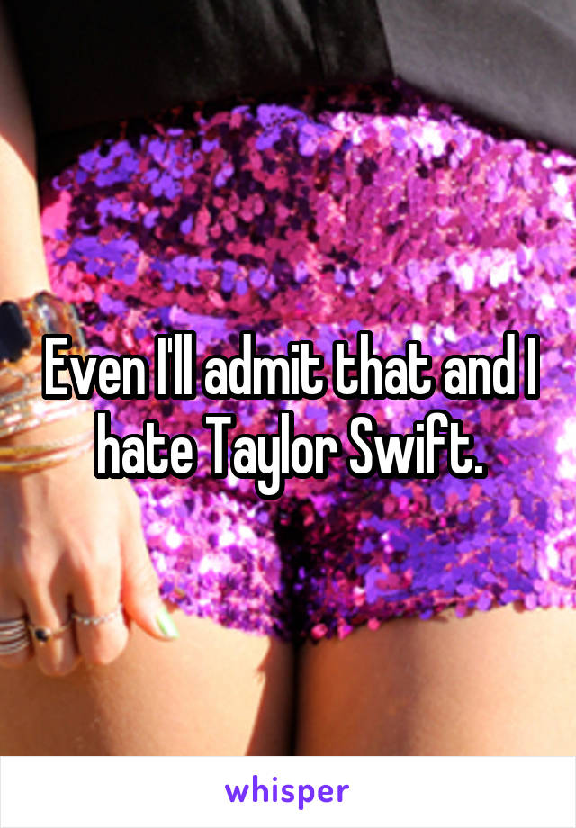 Even I'll admit that and I hate Taylor Swift.