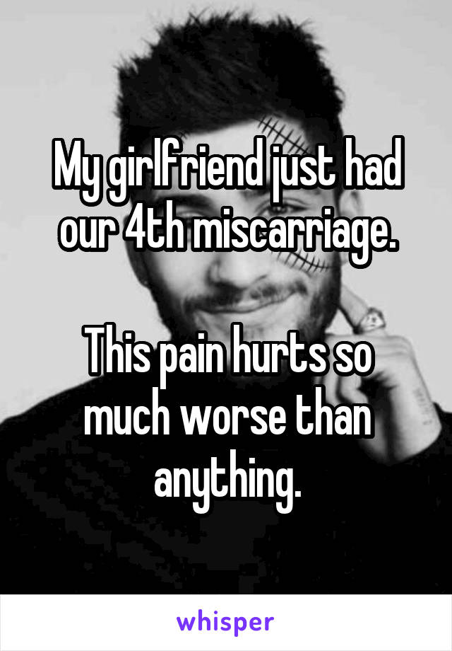 My girlfriend just had our 4th miscarriage.

This pain hurts so much worse than anything.