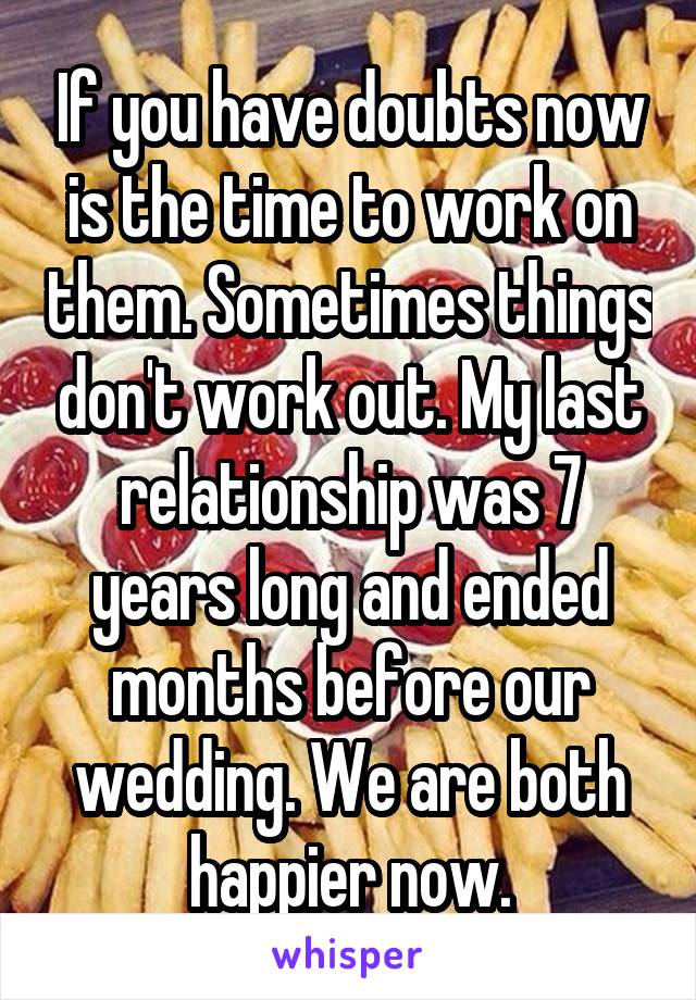 If you have doubts now is the time to work on them. Sometimes things don't work out. My last relationship was 7 years long and ended months before our wedding. We are both happier now.