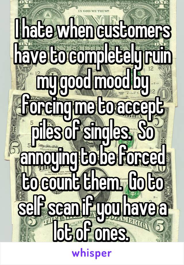 I hate when customers have to completely ruin my good mood by forcing me to accept piles of singles.  So annoying to be forced to count them.  Go to self scan if you have a lot of ones. 