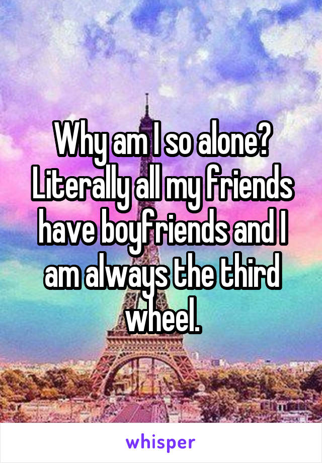 Why am I so alone? Literally all my friends have boyfriends and I am always the third wheel.