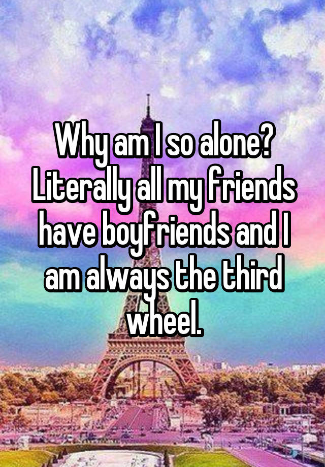 Why am I so alone? Literally all my friends have boyfriends and I am always the third wheel.