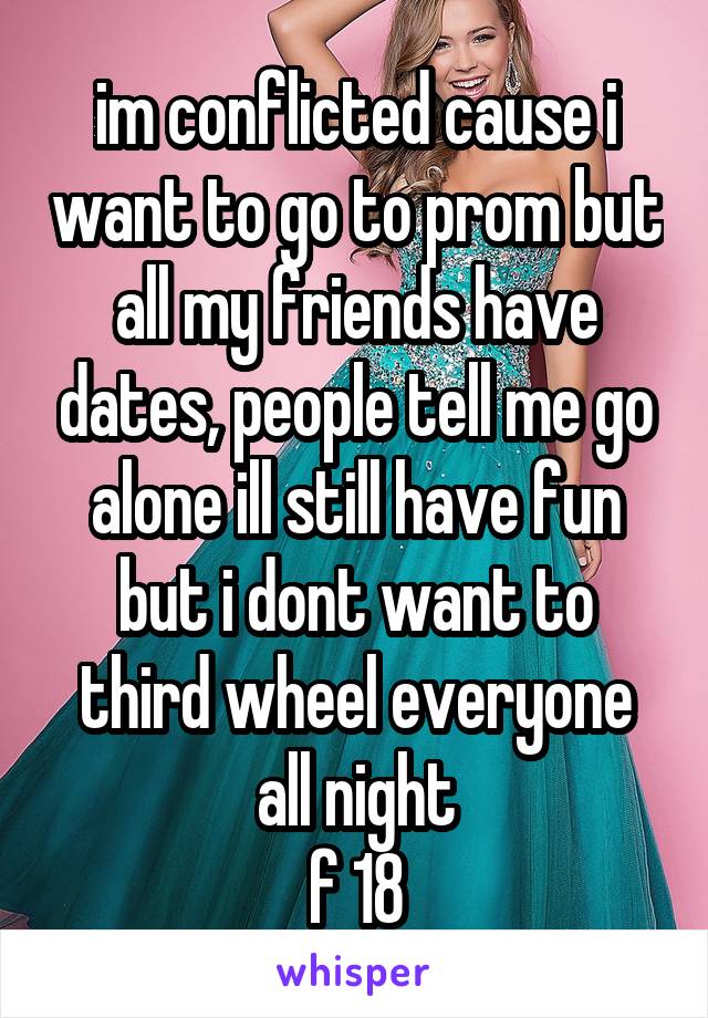 im conflicted cause i want to go to prom but all my friends have dates, people tell me go alone ill still have fun but i dont want to third wheel everyone all night
f 18