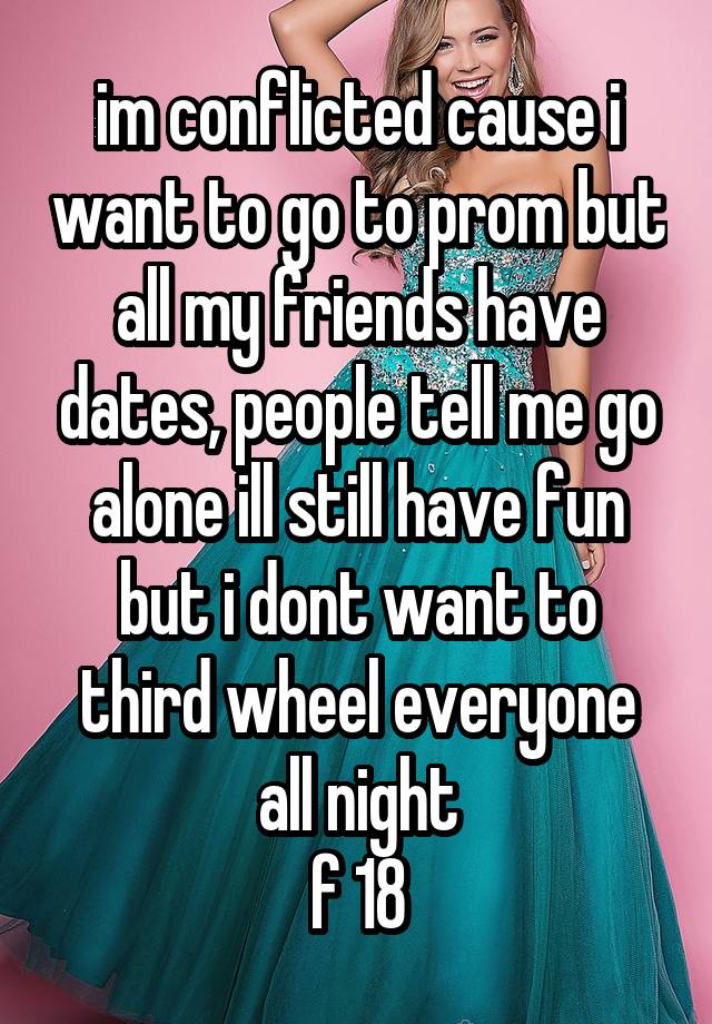 im conflicted cause i want to go to prom but all my friends have dates, people tell me go alone ill still have fun but i dont want to third wheel everyone all night
f 18