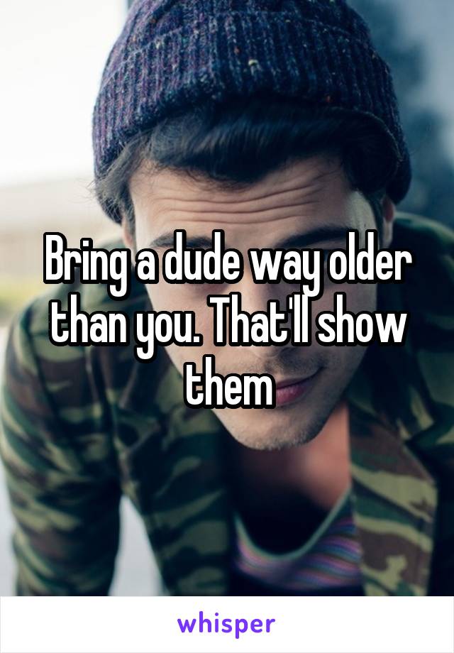 Bring a dude way older than you. That'll show them