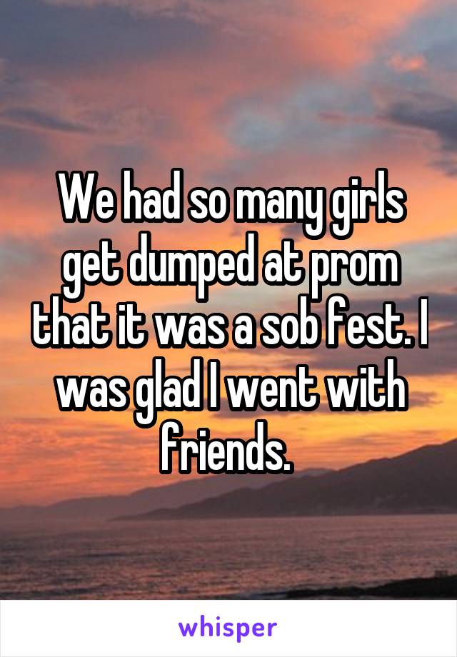 We had so many girls get dumped at prom that it was a sob fest. I was glad I went with friends. 