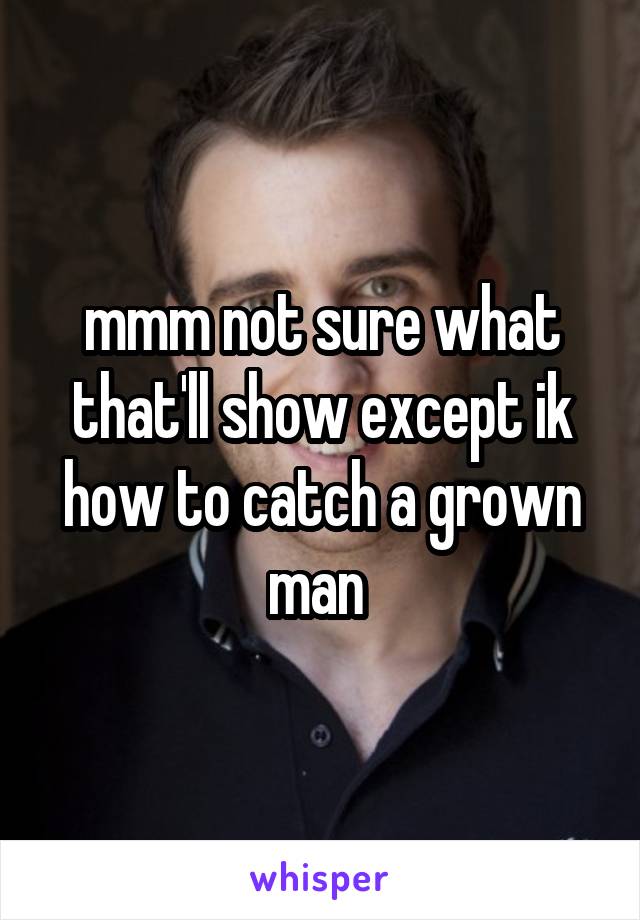 mmm not sure what that'll show except ik how to catch a grown man 