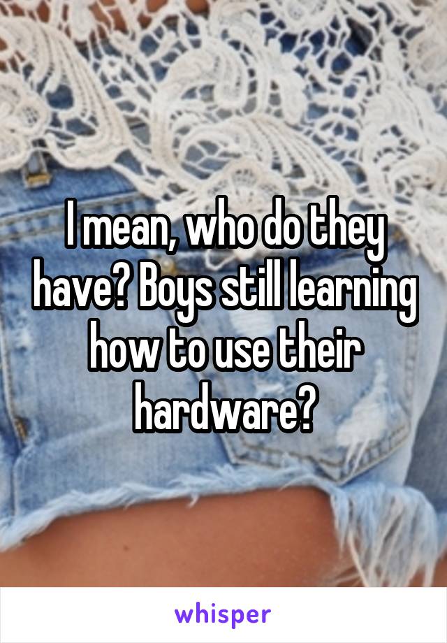 I mean, who do they have? Boys still learning how to use their hardware?