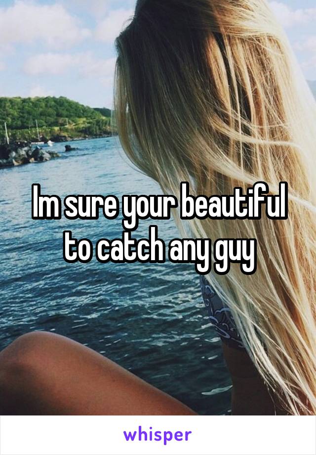 Im sure your beautiful to catch any guy