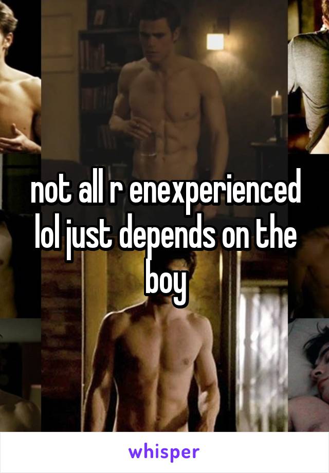 not all r enexperienced lol just depends on the boy