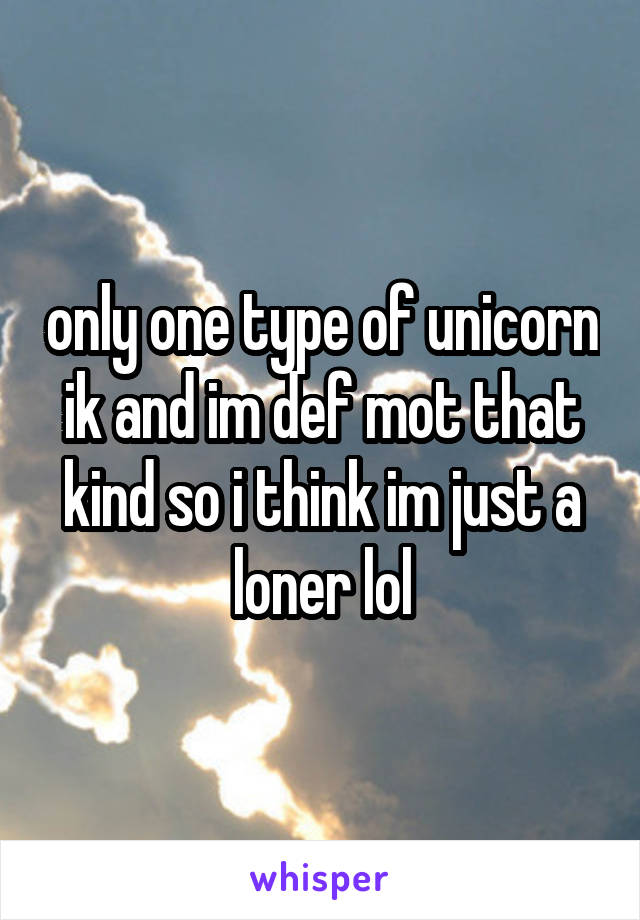 only one type of unicorn ik and im def mot that kind so i think im just a loner lol