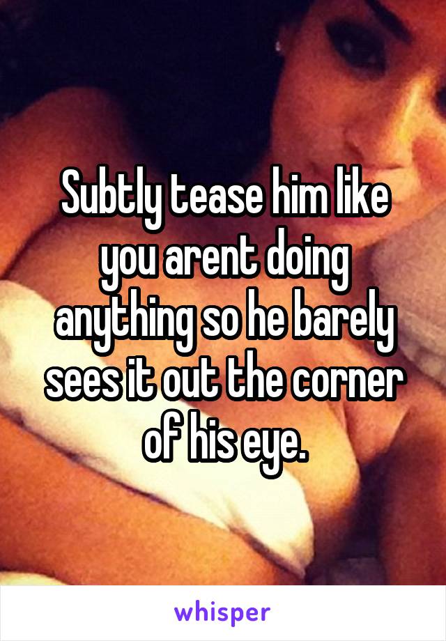 Subtly tease him like you arent doing anything so he barely sees it out the corner of his eye.