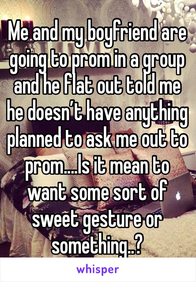 Me and my boyfriend are going to prom in a group and he flat out told me he doesn’t have anything planned to ask me out to prom....Is it mean to want some sort of sweet gesture or something..?