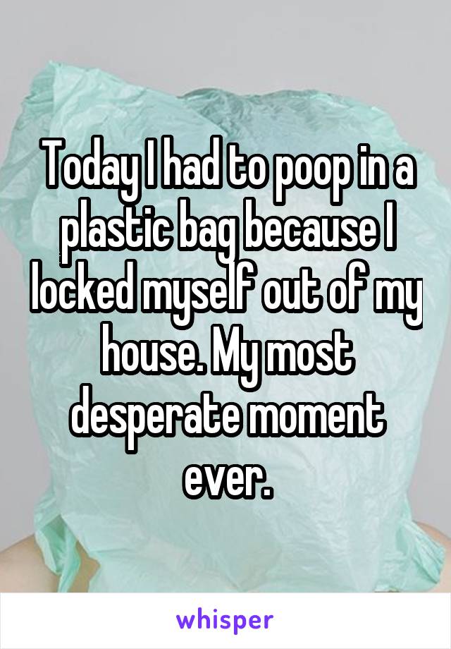 Today I had to poop in a plastic bag because I locked myself out of my house. My most desperate moment ever.