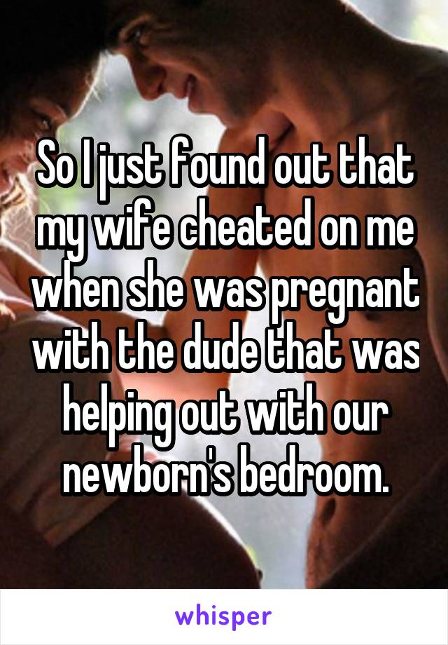 So I just found out that my wife cheated on me when she was pregnant with the dude that was helping out with our newborn's bedroom.