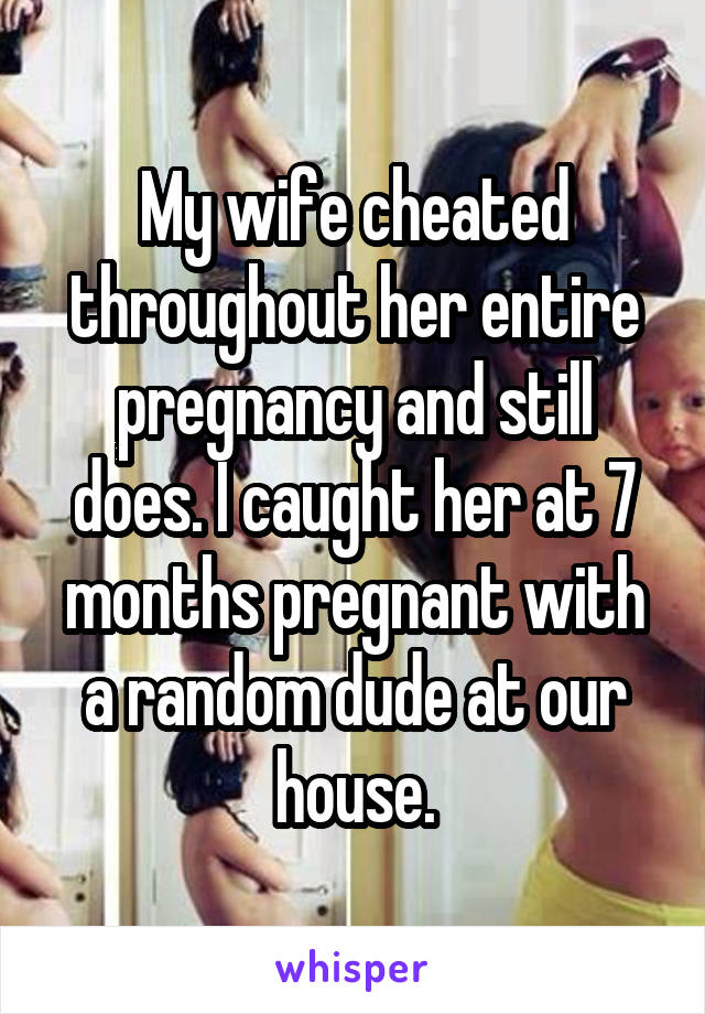 My wife cheated throughout her entire pregnancy and still does. I caught her at 7 months pregnant with a random dude at our house.