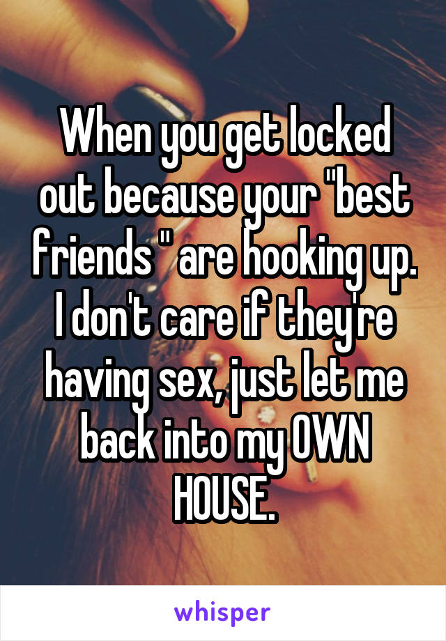 When you get locked out because your "best friends " are hooking up.
I don't care if they're having sex, just let me back into my OWN HOUSE.