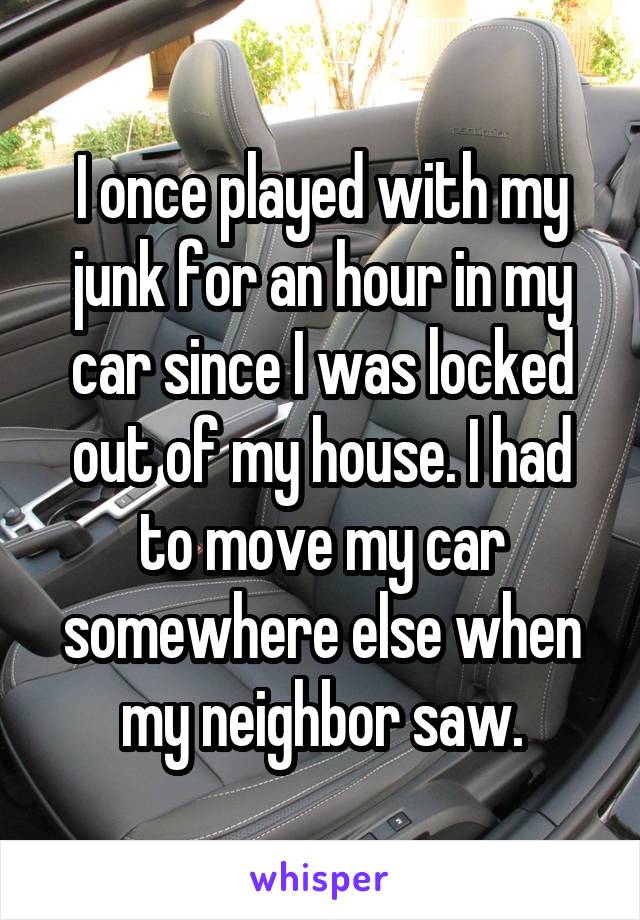 I once played with my junk for an hour in my car since I was locked out of my house. I had to move my car somewhere else when my neighbor saw.