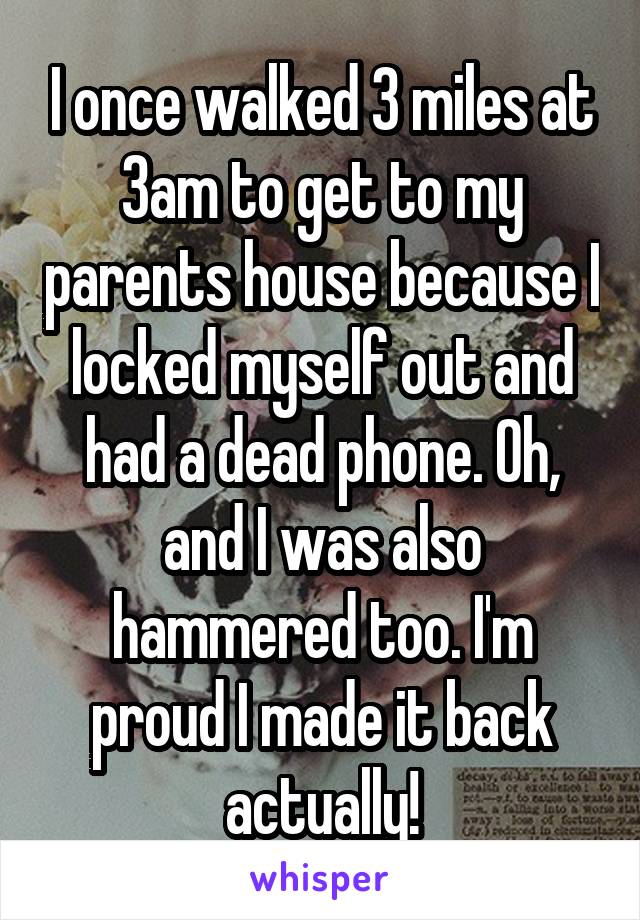 I once walked 3 miles at 3am to get to my parents house because I locked myself out and had a dead phone. Oh, and I was also hammered too. I'm proud I made it back actually!
