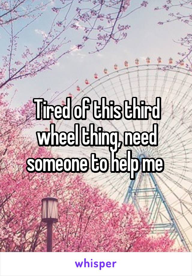 Tired of this third wheel thing, need someone to help me 