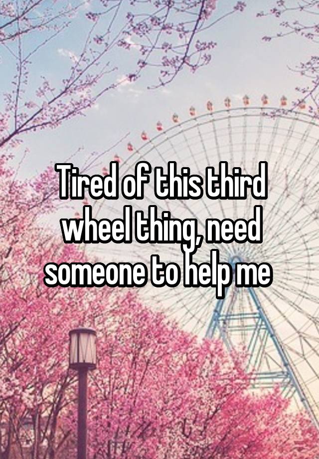 Tired of this third wheel thing, need someone to help me 