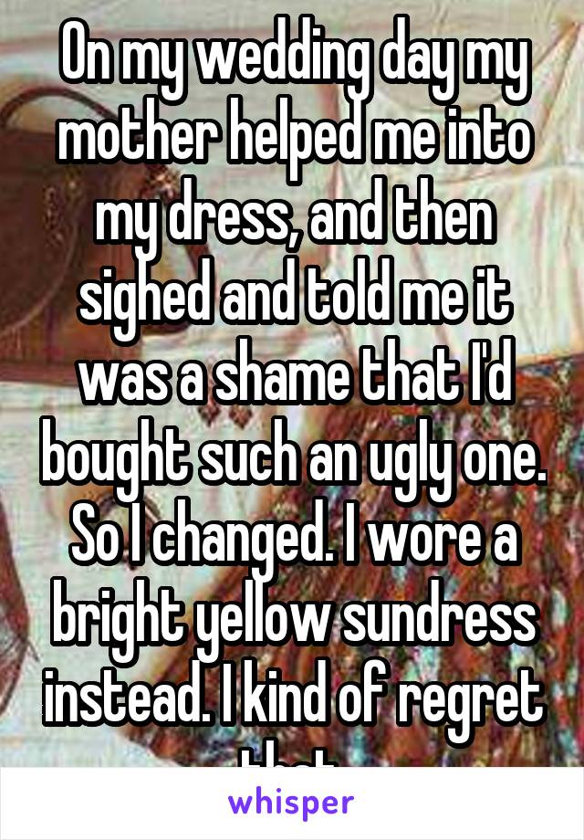 On my wedding day my mother helped me into my dress, and then sighed and told me it was a shame that I'd bought such an ugly one. So I changed. I wore a bright yellow sundress instead. I kind of regret that.