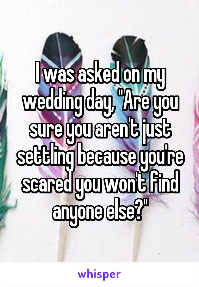 I was asked on my wedding day, "Are you sure you aren't just settling because you're scared you won't find anyone else?"