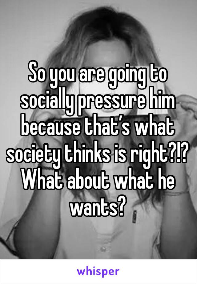 So you are going to socially pressure him because that’s what society thinks is right?!?  What about what he wants?
