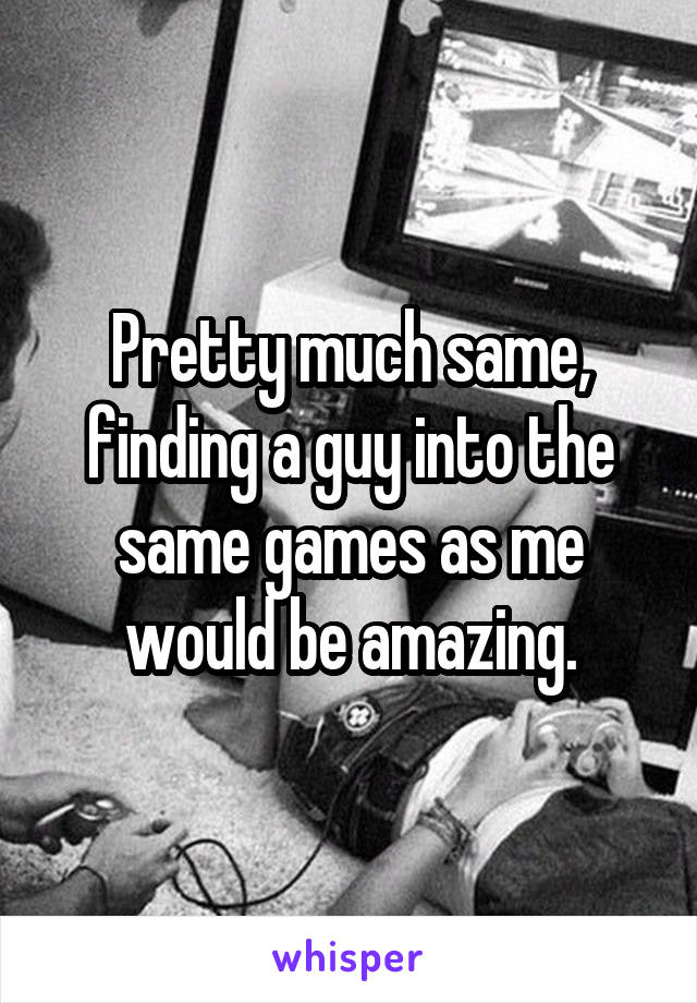 Pretty much same, finding a guy into the same games as me would be amazing.