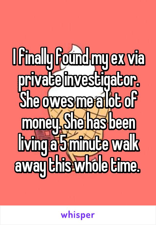 I finally found my ex via private investigator. She owes me a lot of money. She has been living a 5 minute walk away this whole time. 