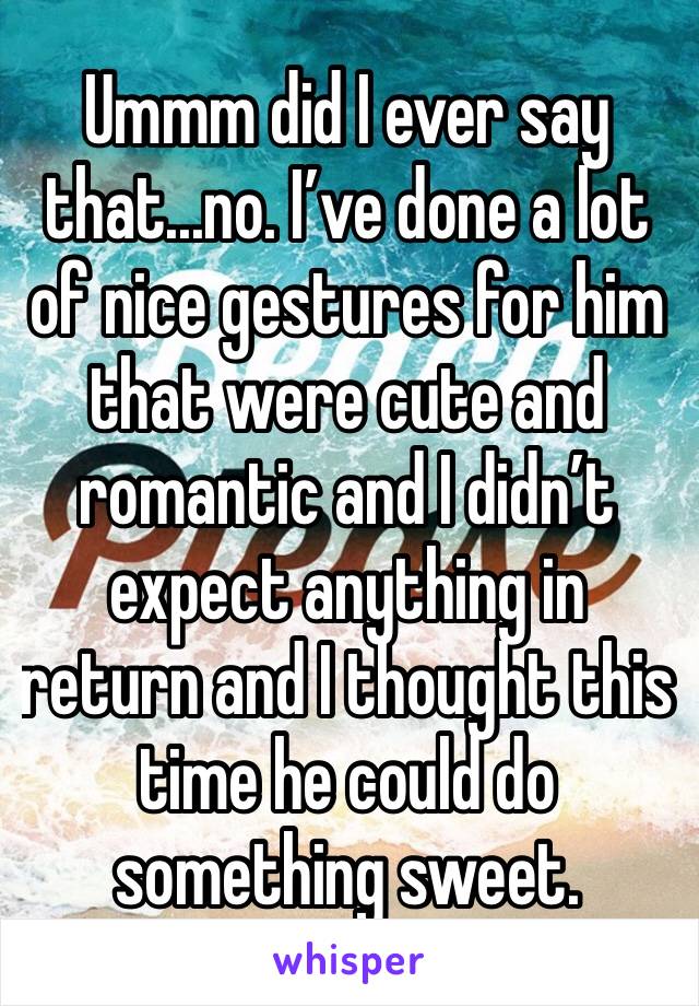 Ummm did I ever say that...no. I’ve done a lot of nice gestures for him that were cute and romantic and I didn’t expect anything in return and I thought this time he could do something sweet. 