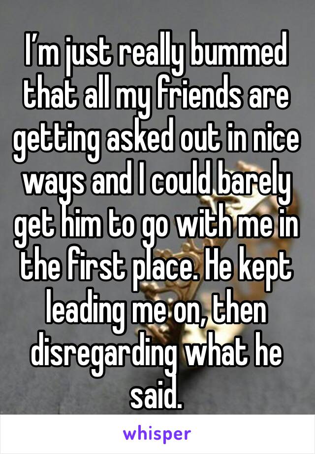 I’m just really bummed that all my friends are getting asked out in nice ways and I could barely get him to go with me in the first place. He kept leading me on, then disregarding what he said.