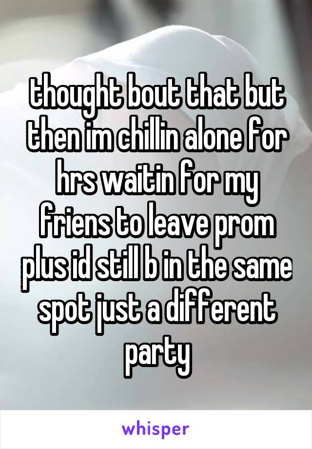 thought bout that but then im chillin alone for hrs waitin for my friens to leave prom plus id still b in the same spot just a different party