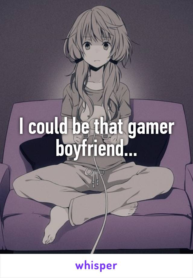 I could be that gamer boyfriend...