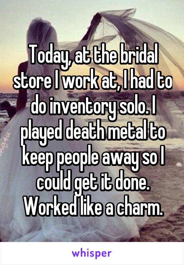 Today, at the bridal store I work at, I had to do inventory solo. I played death metal to keep people away so I could get it done. Worked like a charm.