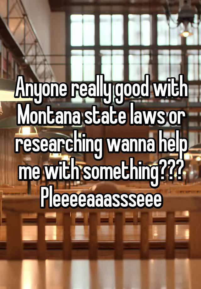 Anyone really good with Montana state laws or researching wanna help me with something??? Pleeeeaaassseee