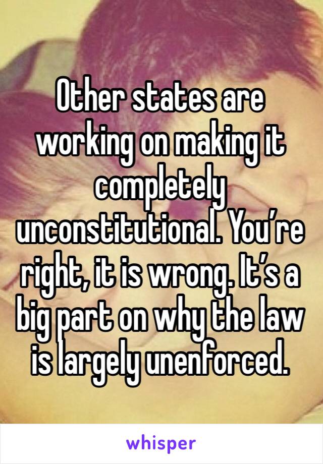 Other states are working on making it completely unconstitutional. You’re right, it is wrong. It’s a big part on why the law is largely unenforced.