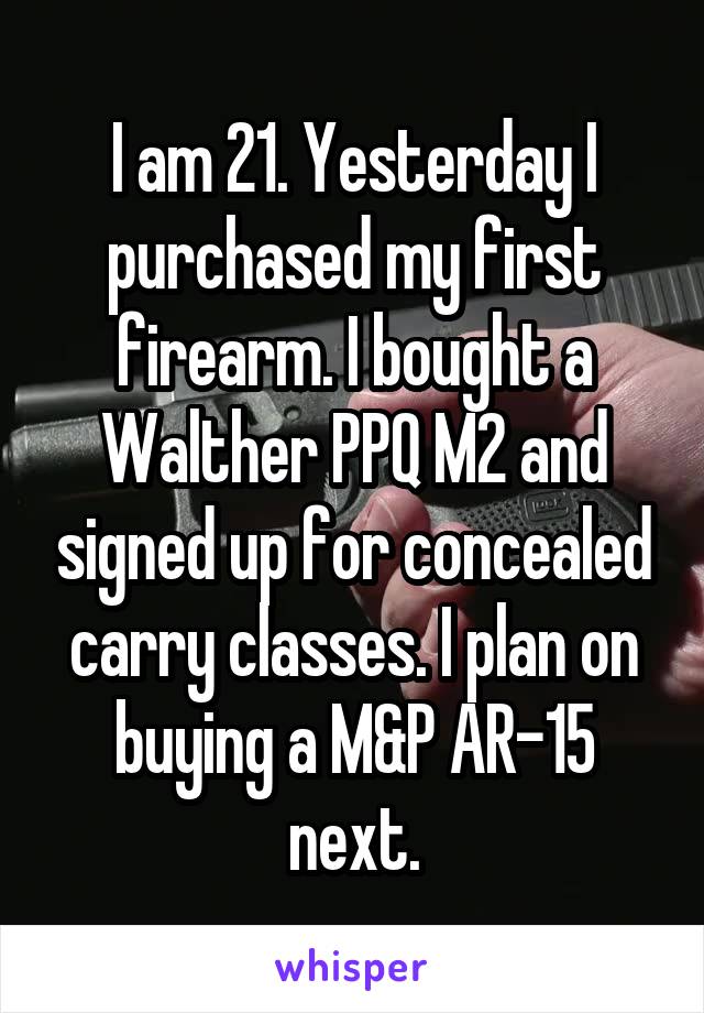 I am 21. Yesterday I purchased my first firearm. I bought a Walther PPQ M2 and signed up for concealed carry classes. I plan on buying a M&P AR-15 next.